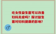 吃女性益生菌可以改善妇科炎症吗？探讨益生菌对妇科健康的影响？