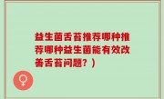 益生菌舌苔推荐哪种推荐哪种益生菌能有效改善舌苔问题？)