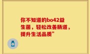 你不知道的bo42益生菌，轻松改善肠道，提升生活品质”