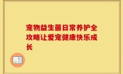 宠物益生菌日常养护全攻略让爱宠健康快乐成长