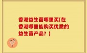 香港益生菌哪里买(在香港哪里能购买优质的益生菌产品？)