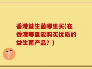 香港益生菌哪里买(在香港哪里能购买优质的益生菌产品？)
