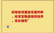 好吸收双重益生菌奶粉，给宝宝肠道独特滋养，家长推荐”