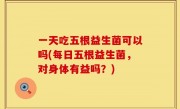 一天吃五根益生菌可以吗(每日五根益生菌，对身体有益吗？)