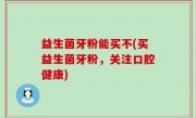 益生菌牙粉能买不(买益生菌牙粉，关注口腔健康)