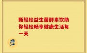 甄轻松益生菌酵素饮助你轻松畅享健康生活每一天