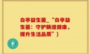 白亭益生菌_“白亭益生菌：守护肠道健康，提升生活品质”)