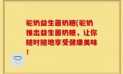 驼奶益生菌奶糖(驼奶推出益生菌奶糖，让你随时随地享受健康美味！