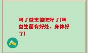 喝了益生菌便好了(喝益生菌有好处，身体好了)