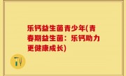 乐钙益生菌青少年(青春期益生菌：乐钙助力更健康成长)