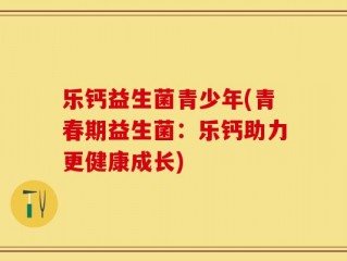 乐钙益生菌青少年(青春期益生菌：乐钙助力更健康成长)
