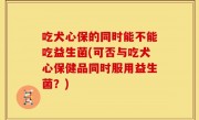吃犬心保的同时能不能吃益生菌(可否与吃犬心保健品同时服用益生菌？)