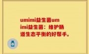 umimi益生菌umimi益生菌：维护肠道生态平衡的好帮手。