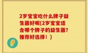 2岁宝宝吃什么牌子益生菌好呢(2岁宝宝适合哪个牌子的益生菌？推荐好选择！)