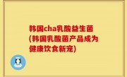 韩国cha乳酸益生菌(韩国乳酸菌产品成为健康饮食新宠)