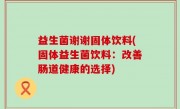 益生菌谢谢固体饮料(固体益生菌饮料：改善肠道健康的选择)
