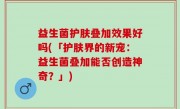 益生菌护肤叠加效果好吗(「护肤界的新宠：益生菌叠加能否创造神奇？」)