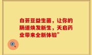 白芸豆益生菌，让你的肠道焕发新生，天启药业带来全新体验”