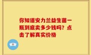 你知道安力兰益生菌一瓶到底卖多少钱吗？点击了解真实价格