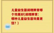 儿童益生菌调理脾胃哪个效果好(调理脾胃：哪种儿童益生菌效果更佳？)