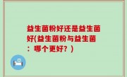 益生菌粉好还是益生菌好(益生菌粉与益生菌：哪个更好？)