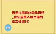 拔牙以后能吃益生菌吗_拔牙后摄入益生菌的适宜性探讨)