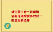 益生菌三合一洗面奶 洁面保湿嫩肤多效合一的洁面新选择