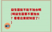 益生菌能不能不加水喝(喝益生菌要不要加水？看看这里就知道了！)