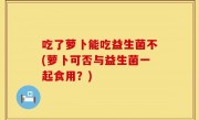 吃了萝卜能吃益生菌不(萝卜可否与益生菌一起食用？)