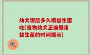 幼犬饭后多久喂益生菌吃(宠物幼犬正确服用益生菌的时间提示)