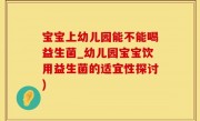 宝宝上幼儿园能不能喝益生菌_幼儿园宝宝饮用益生菌的适宜性探讨)