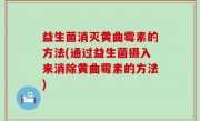 益生菌消灭黄曲霉素的方法(通过益生菌摄入来消除黄曲霉素的方法)