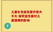 儿童补充益生菌作用大不大 探究益生菌对儿童健康的影响