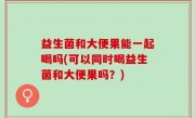 益生菌和大便果能一起喝吗(可以同时喝益生菌和大便果吗？)