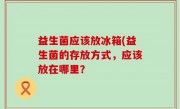 益生菌应该放冰箱(益生菌的存放方式，应该放在哪里？