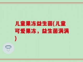 儿童果冻益生菌(儿童可爱果冻，益生菌满满)