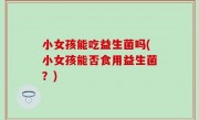 小女孩能吃益生菌吗(小女孩能否食用益生菌？)