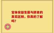 宝体安益生菌与酵素的真实区别，你真的了解吗？