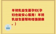 羊初乳益生菌孕妇(孕妇也能安心服用！羊初乳益生菌帮助增强健康。)