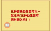 三种菌株益生菌可以一起吃吗(三种益生菌可同时摄入吗？)
