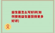 益生菌怎么写好评(如何使用益生菌获得更多好评)