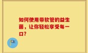 如何使用带软管的益生菌，让你轻松享受每一口？