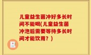 儿童益生菌冲好多长时间不能喝(儿童益生菌冲泡后需要等待多长时间才能饮用？)