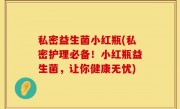 私密益生菌小红瓶(私密护理必备！小红瓶益生菌，让你健康无忧)