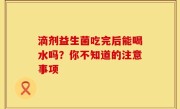 滴剂益生菌吃完后能喝水吗？你不知道的注意事项