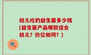 幼儿吃的益生菌多少钱(益生菌产品哪款适合幼儿？价位如何？)