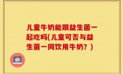 儿童牛奶能跟益生菌一起吃吗(儿童可否与益生菌一同饮用牛奶？)