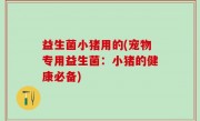 益生菌小猪用的(宠物专用益生菌：小猪的健康必备)