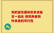 狗的益生菌和软骨素能否一起吃 探究两者同时食用的可行性