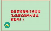益生菌空腹喝行吗宝宝(益生菌空腹喝对宝宝有益吗？)